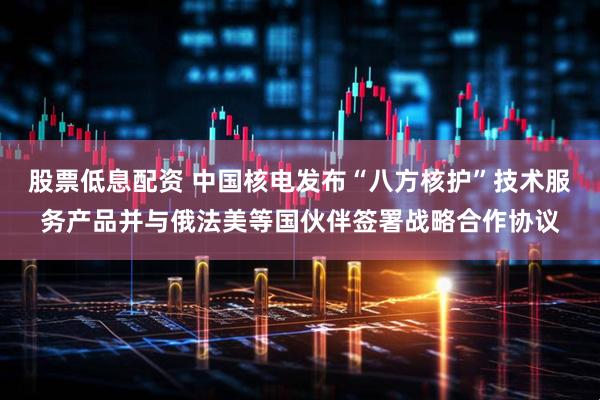 股票低息配资 中国核电发布“八方核护”技术服务产品并与俄法美等国伙伴签署战略合作协议