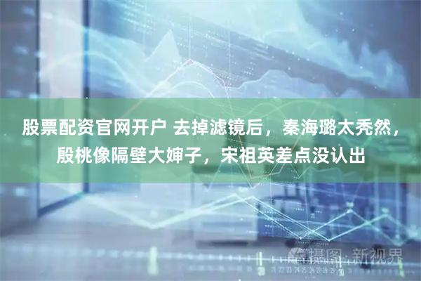 股票配资官网开户 去掉滤镜后，秦海璐太秃然，殷桃像隔壁大婶子，宋祖英差点没认出