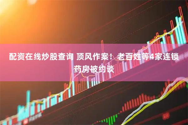 配资在线炒股查询 顶风作案！老百姓等4家连锁药房被约谈